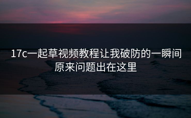 17c一起草视频教程让我破防的一瞬间原来问题出在这里