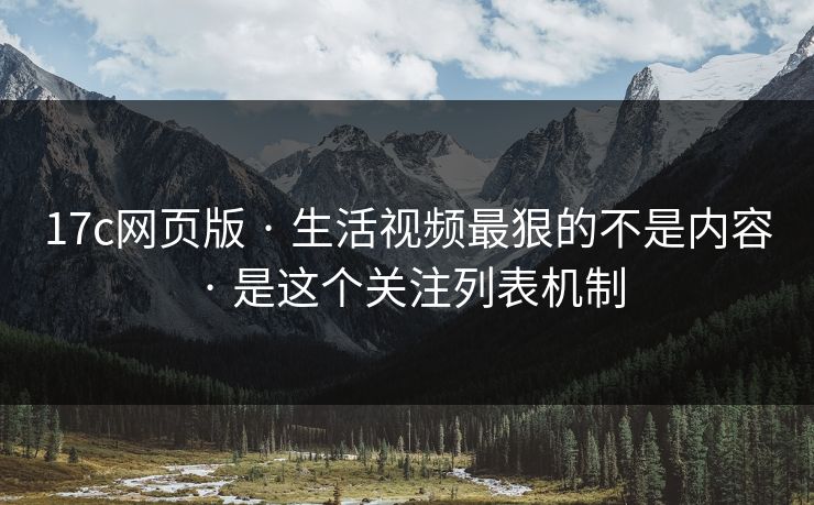 17c网页版 · 生活视频最狠的不是内容 · 是这个关注列表机制