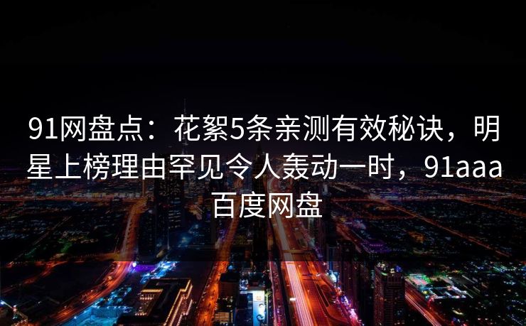 91网盘点：花絮5条亲测有效秘诀，明星上榜理由罕见令人轰动一时，91aaa 百度网盘